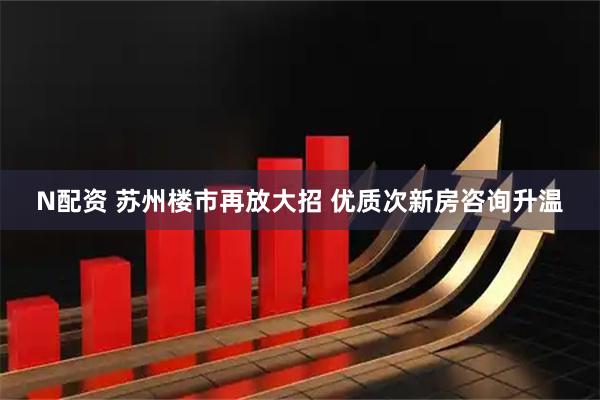 N配资 苏州楼市再放大招 优质次新房咨询升温