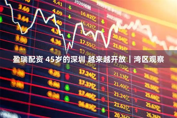 盈瑞配资 45岁的深圳 越来越开放｜湾区观察