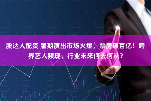 股达人配资 暑期演出市场火爆，票房破百亿！跨界艺人频现，行业未来何去何从？