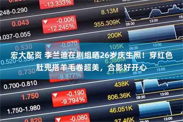 宏大配资 李兰迪在剧组晒26岁庆生照！穿红色肚兜搭羊毛卷超美，合影好开心