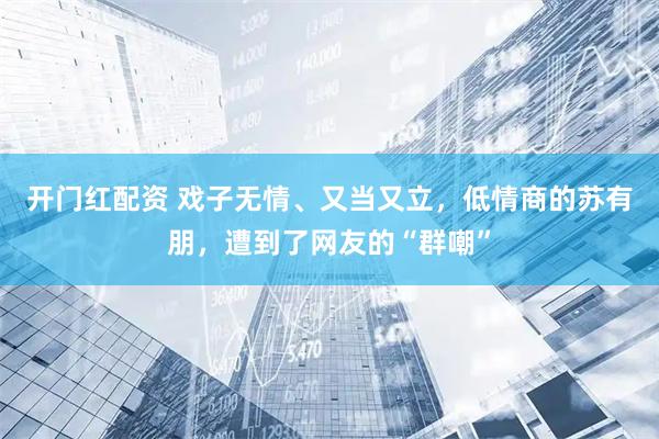 开门红配资 戏子无情、又当又立，低情商的苏有朋，遭到了网友的“群嘲”