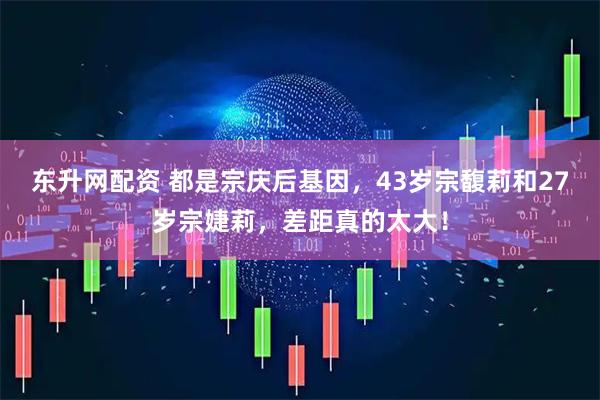 东升网配资 都是宗庆后基因，43岁宗馥莉和27岁宗婕莉，差距真的太大！