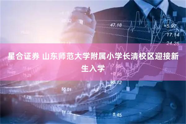 星合证券 山东师范大学附属小学长清校区迎接新生入学