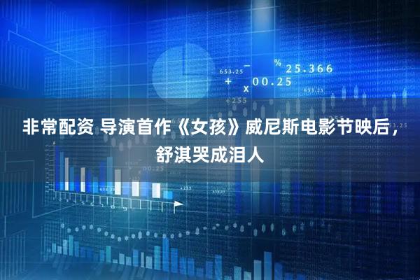 非常配资 导演首作《女孩》威尼斯电影节映后，舒淇哭成泪人