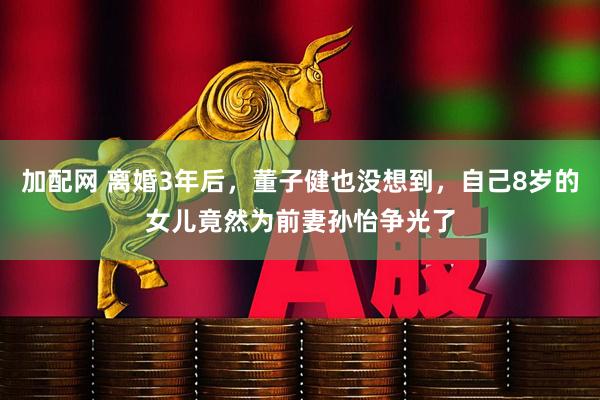 加配网 离婚3年后，董子健也没想到，自己8岁的女儿竟然为前妻孙怡争光了