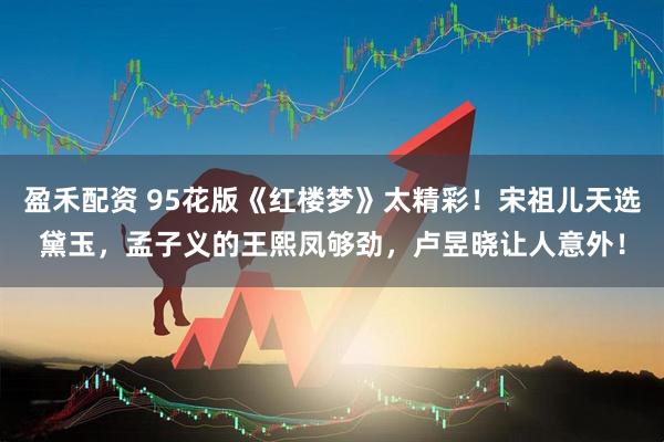 盈禾配资 95花版《红楼梦》太精彩！宋祖儿天选黛玉，孟子义的王熙凤够劲，卢昱晓让人意外！