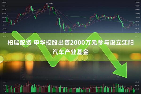 柏瑞配资 申华控股出资2000万元参与设立沈阳汽车产业基金