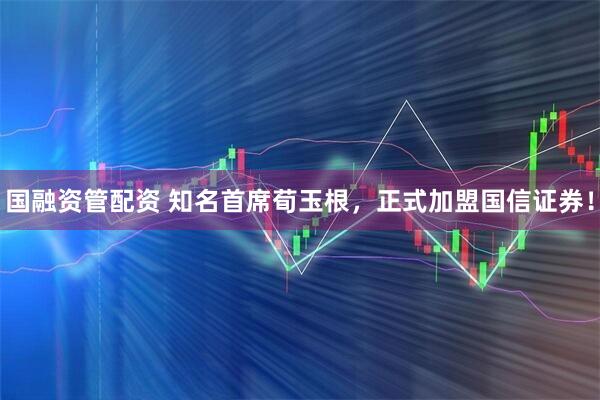 国融资管配资 知名首席荀玉根，正式加盟国信证券！