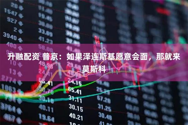 升融配资 普京：如果泽连斯基愿意会面，那就来莫斯科