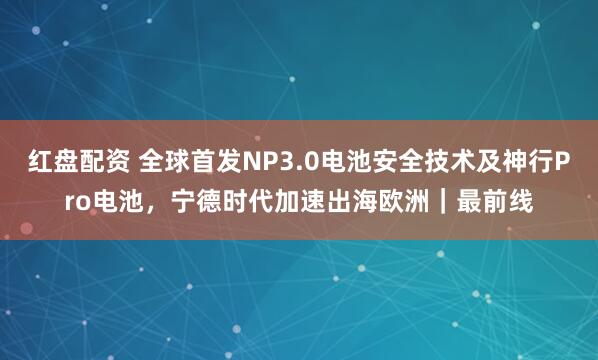 红盘配资 全球首发NP3.0电池安全技术及神行Pro电池，宁德时代加速出海欧洲｜最前线