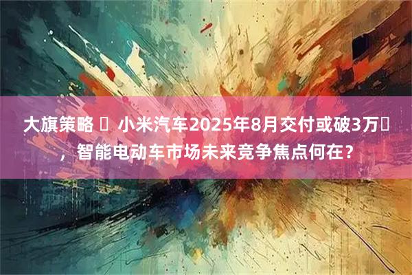 大旗策略 ​小米汽车2025年8月交付或破3万​，智能电动车市场未来竞争焦点何在？