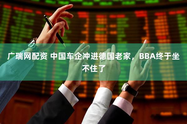 广瑞网配资 中国车企冲进德国老家，BBA终于坐不住了
