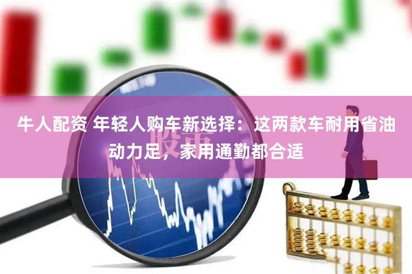 牛人配资 年轻人购车新选择：这两款车耐用省油动力足，家用通勤都合适