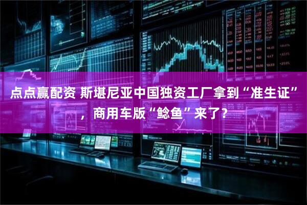 点点赢配资 斯堪尼亚中国独资工厂拿到“准生证”，商用车版“鲶鱼”来了？