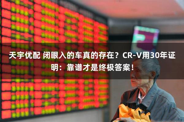 天宇优配 闭眼入的车真的存在？CR-V用30年证明：靠谱才是终极答案！
