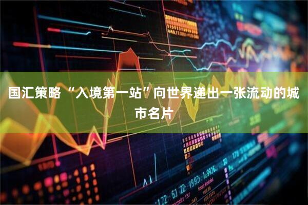 国汇策略 “入境第一站”向世界递出一张流动的城市名片