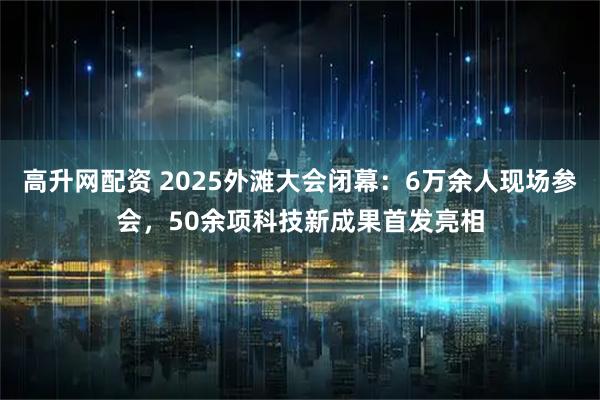 高升网配资 2025外滩大会闭幕：6万余人现场参会，50余项科技新成果首发亮相