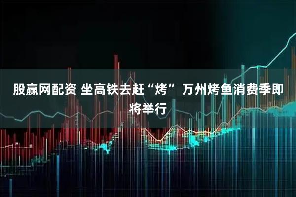 股赢网配资 坐高铁去赶“烤” 万州烤鱼消费季即将举行