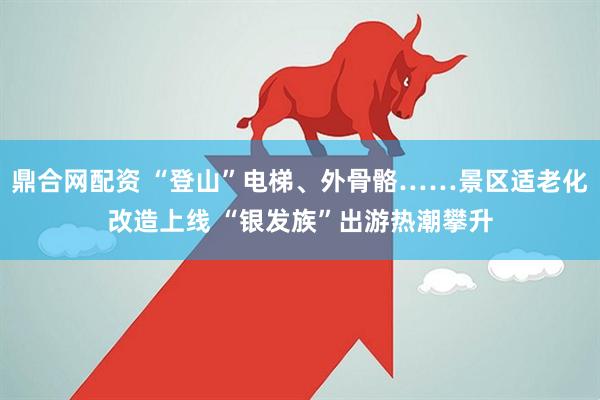 鼎合网配资 “登山”电梯、外骨骼……景区适老化改造上线 “银发族”出游热潮攀升