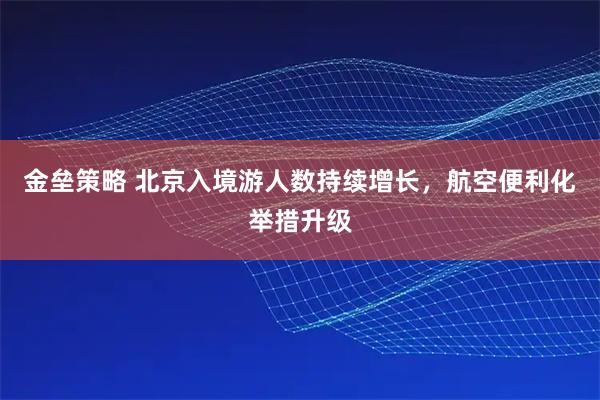 金垒策略 北京入境游人数持续增长，航空便利化举措升级