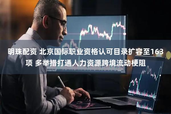 明珠配资 北京国际职业资格认可目录扩容至163项 多举措打通人力资源跨境流动梗阻