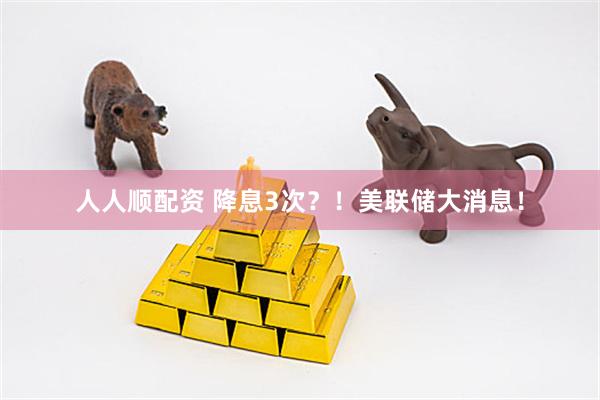人人顺配资 降息3次？！美联储大消息！