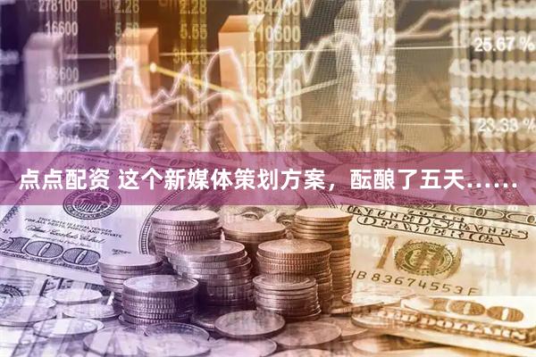 点点配资 这个新媒体策划方案，酝酿了五天……