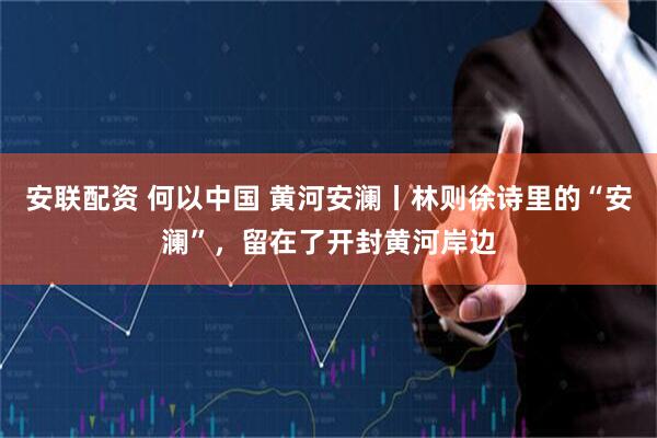 安联配资 何以中国 黄河安澜丨林则徐诗里的“安澜”，留在了开封黄河岸边