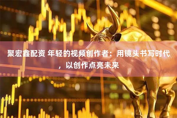 聚宏鑫配资 年轻的视频创作者：用镜头书写时代，以创作点亮未来