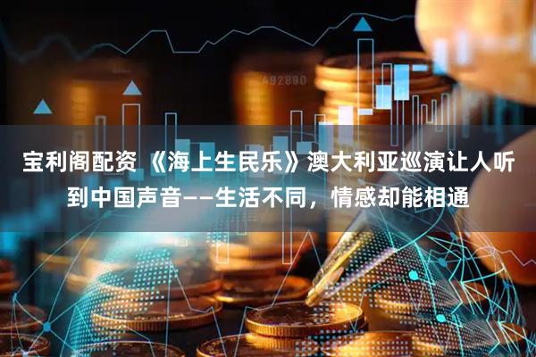 宝利阁配资 《海上生民乐》澳大利亚巡演让人听到中国声音——生活不同，情感却能相通