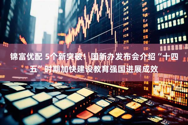 锦富优配 5个新突破！国新办发布会介绍“十四五”时期加快建设教育强国进展成效
