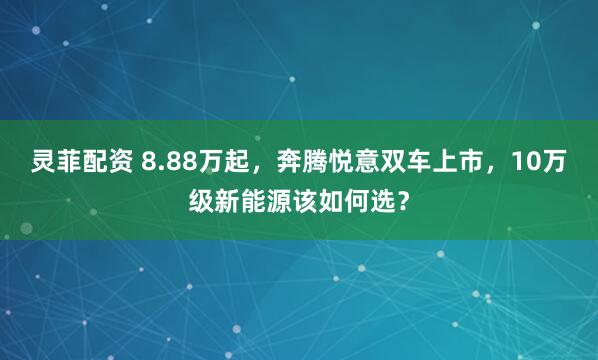 灵菲配资 8.88万起，奔腾悦意双车上市，10万级新能源该如何选？