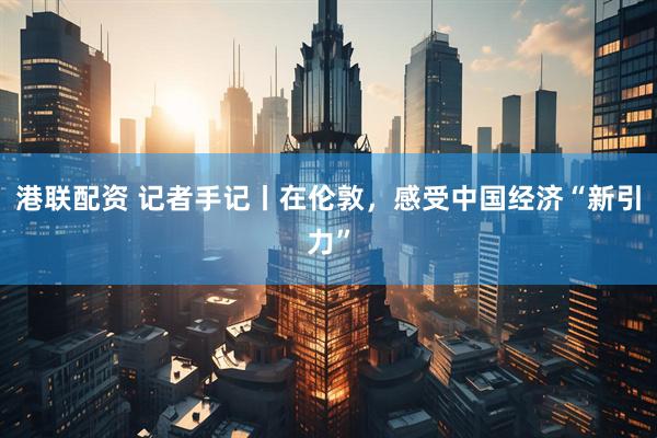 港联配资 记者手记丨在伦敦，感受中国经济“新引力”