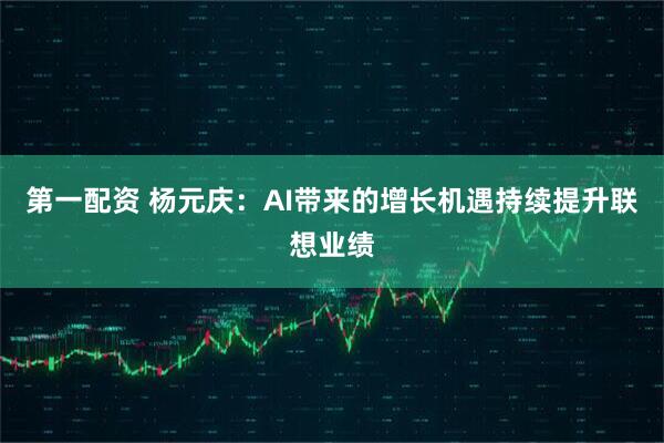 第一配资 杨元庆：AI带来的增长机遇持续提升联想业绩