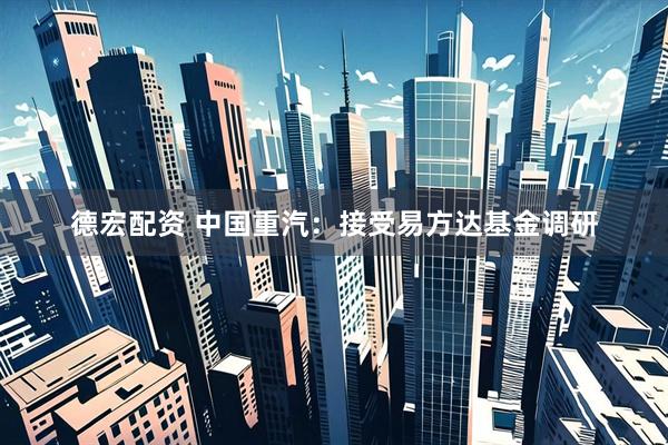 德宏配资 中国重汽：接受易方达基金调研