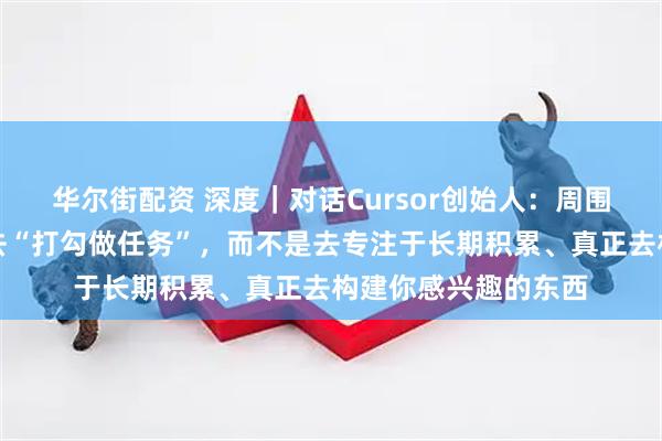 华尔街配资 深度｜对话Cursor创始人：周围有太多事情会让你去“打勾做任务”，而不是去专注于长期积累、真正去构建你感兴趣的东西