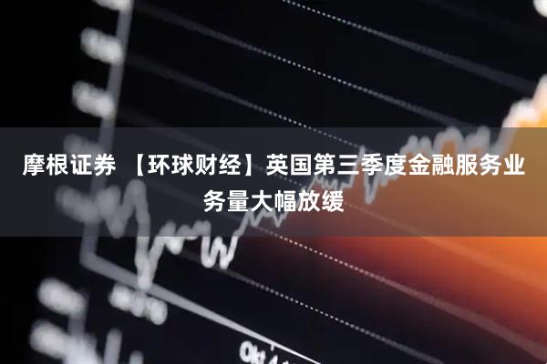 摩根证券 【环球财经】英国第三季度金融服务业务量大幅放缓