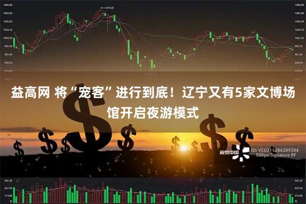 益高网 将“宠客”进行到底！辽宁又有5家文博场馆开启夜游模式