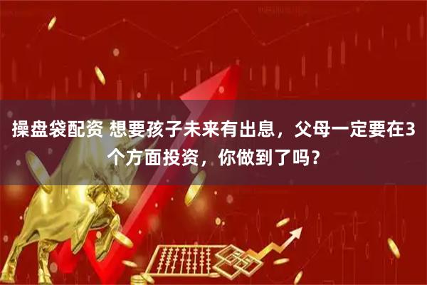 操盘袋配资 想要孩子未来有出息，父母一定要在3个方面投资，你做到了吗？