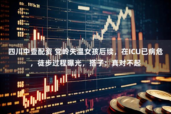 四川中壹配资 党岭失温女孩后续，在ICU已病危，徒步过程曝光，搭子：真对不起