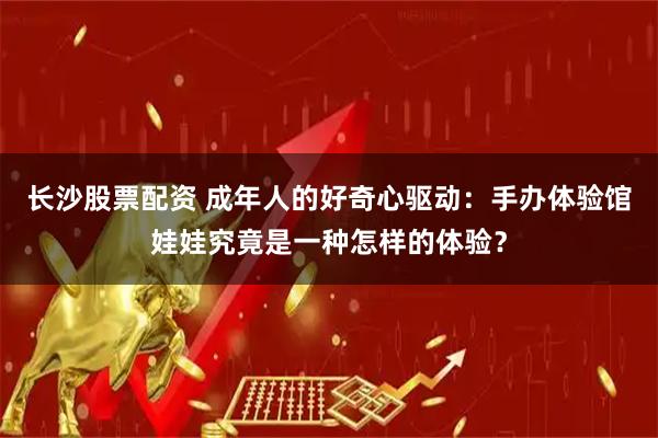 长沙股票配资 成年人的好奇心驱动：手办体验馆娃娃究竟是一种怎样的体验？