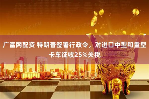 广富网配资 特朗普签署行政令，对进口中型和重型卡车征收25%关税