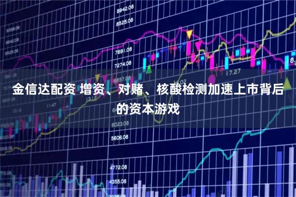 金信达配资 增资、对赌、核酸检测加速上市背后的资本游戏