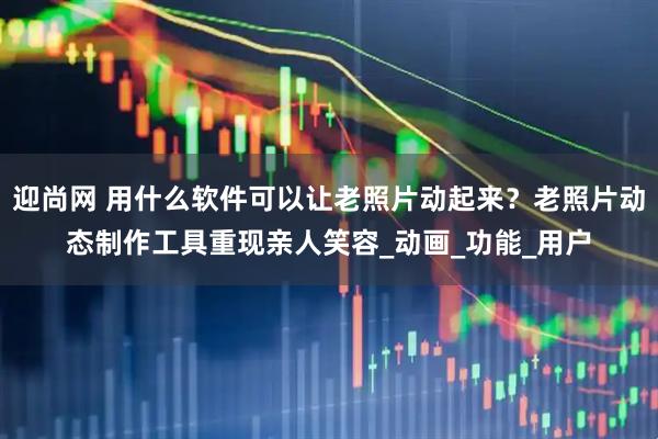 迎尚网 用什么软件可以让老照片动起来？老照片动态制作工具重现亲人笑容_动画_功能_用户