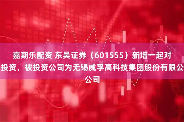 嘉期乐配资 东吴证券（601555）新增一起对外投资，被投资公司为无锡威孚高科技集团股份有限公司