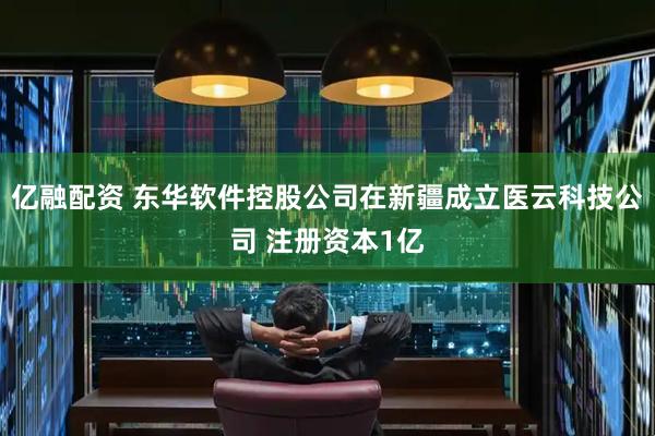 亿融配资 东华软件控股公司在新疆成立医云科技公司 注册资本1亿