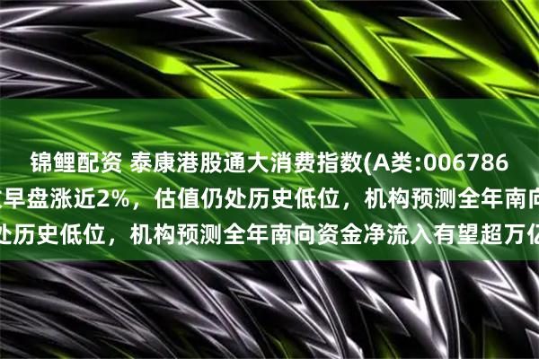 锦鲤配资 泰康港股通大消费指数(A类:006786;C类:006787)跟踪指数早盘涨近2%,估值仍处历史低位,机构预测全年南向资金净流入有望超万亿