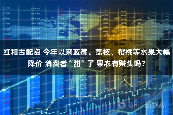 红和古配资 今年以来蓝莓、荔枝、樱桃等水果大幅降价 消费者“甜”了 果农有赚头吗?