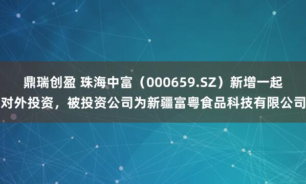 鼎瑞创盈 珠海中富（000659.SZ）新增一起对外投资，被投资公司为新疆富粤食品科技有限公司