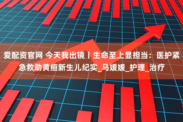 爱配资官网 今天我出镜丨生命至上显担当：医护紧急救助黄疸新生儿纪实_马媛媛_护理_治疗